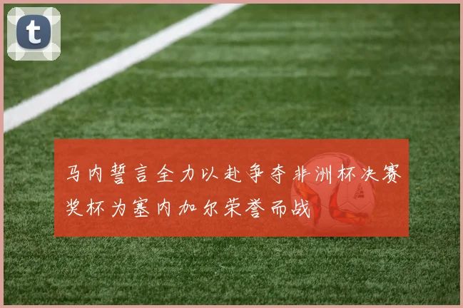马内誓言全力以赴争夺非洲杯决赛奖杯为塞内加尔荣誉而战