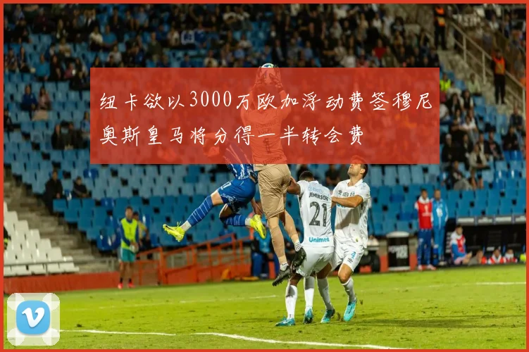 纽卡欲以3000万欧加浮动费签穆尼奥斯皇马将分得一半转会费