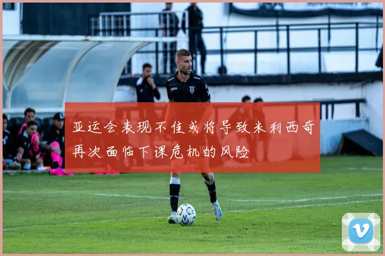 亚运会表现不佳或将导致米利西奇再次面临下课危机的风险