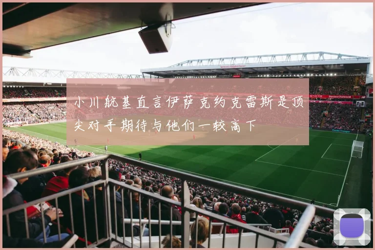 小川航基直言伊萨克约克雷斯是顶尖对手期待与他们一较高下