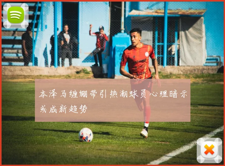 本泽马缠绷带引热潮球员心理暗示或成新趋势