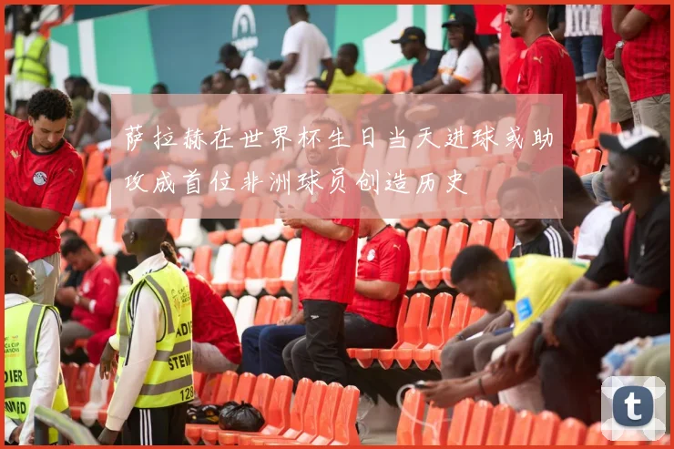 萨拉赫在世界杯生日当天进球或助攻成首位非洲球员创造历史