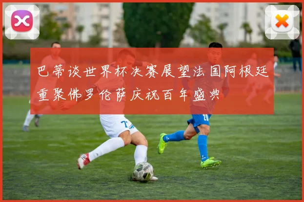 巴蒂谈世界杯决赛展望法国阿根廷重聚佛罗伦萨庆祝百年盛典