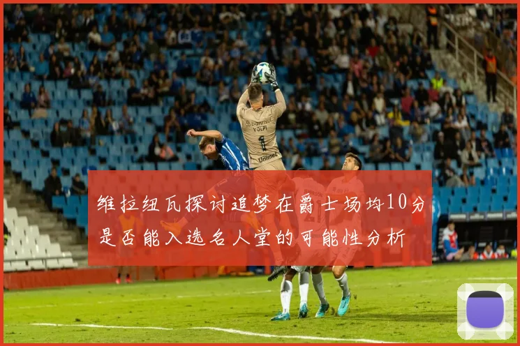 维拉纽瓦探讨追梦在爵士场均10分是否能入选名人堂的可能性分析