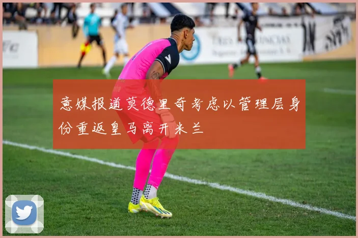 意媒报道莫德里奇考虑以管理层身份重返皇马离开米兰