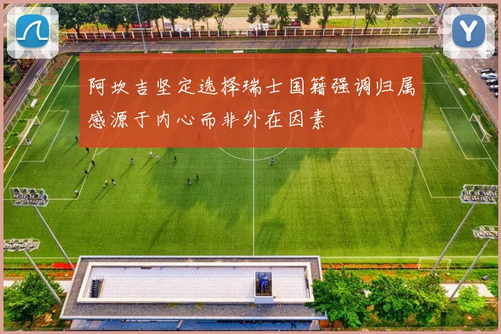阿坎吉坚定选择瑞士国籍强调归属感源于内心而非外在因素
