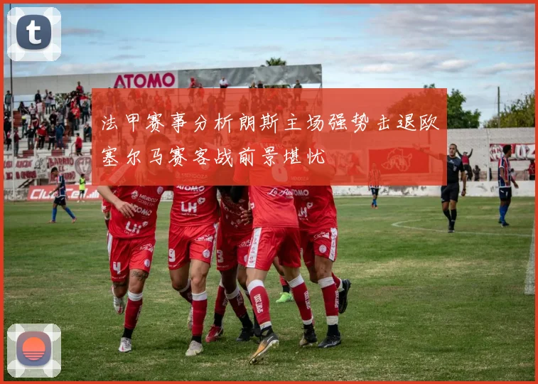 法甲赛事分析朗斯主场强势击退欧塞尔马赛客战前景堪忧