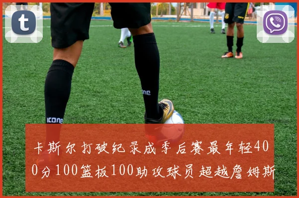 卡斯尔打破纪录成季后赛最年轻400分100篮板100助攻球员超越詹姆斯荣耀时刻