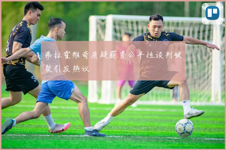 弗拉霍维奇质疑薪资公平性谈判破裂引发热议