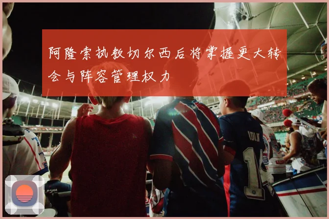 阿隆索执教切尔西后将掌握更大转会与阵容管理权力