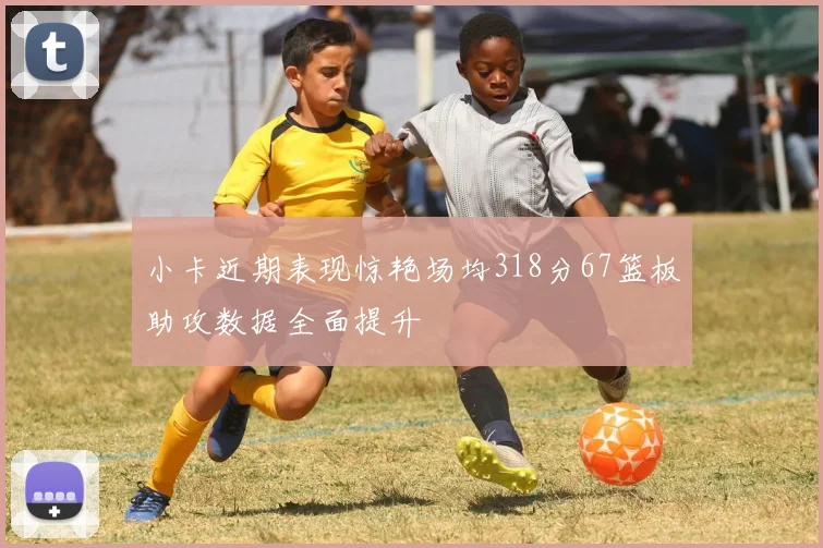 小卡近期表现惊艳场均318分67篮板助攻数据全面提升