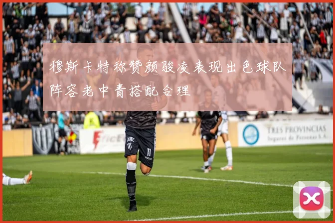 穆斯卡特称赞颜骏凌表现出色球队阵容老中青搭配合理