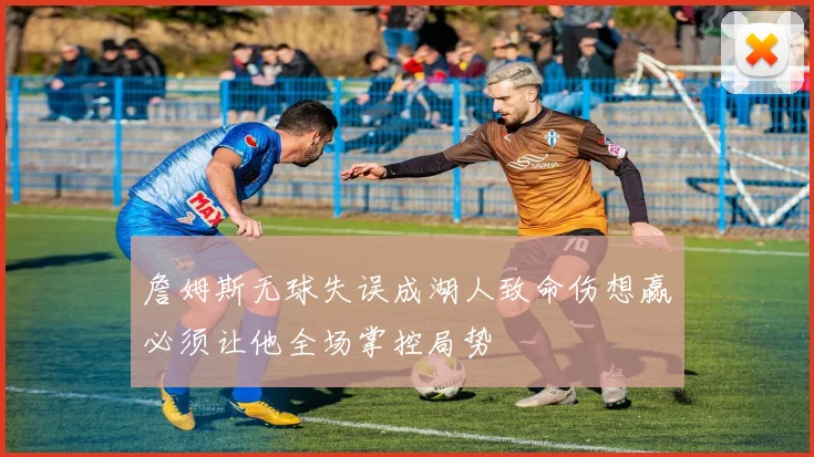 詹姆斯无球失误成湖人致命伤想赢必须让他全场掌控局势