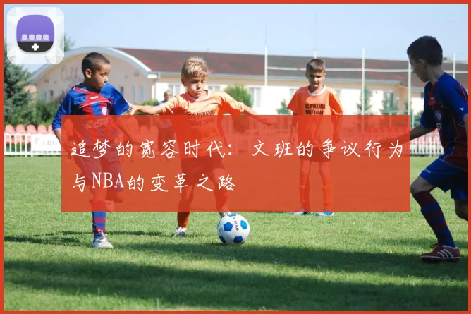 追梦的宽容时代：文班的争议行为与NBA的变革之路