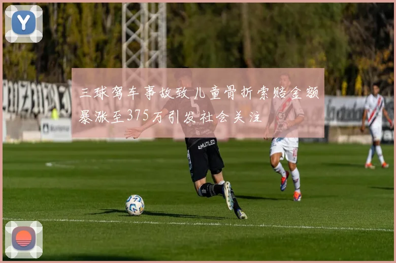 三球驾车事故致儿童骨折索赔金额暴涨至375万引发社会关注