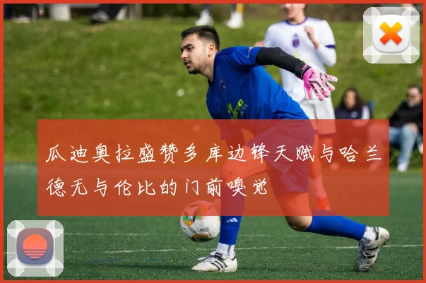瓜迪奥拉盛赞多库边锋天赋与哈兰德无与伦比的门前嗅觉