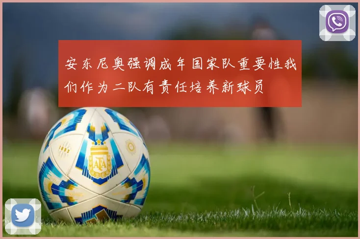 安东尼奥强调成年国家队重要性我们作为二队有责任培养新球员
