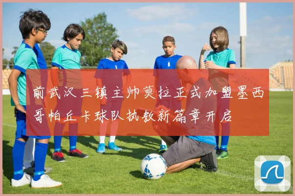 前武汉三镇主帅莫拉正式加盟墨西哥帕丘卡球队执教新篇章开启