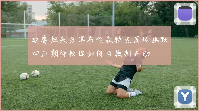 赵睿归来分享布伦森特点周琦幽默回应期待教你如何与裁判互动