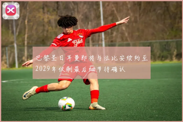 巴黎圣日耳曼即将与法比安续约至2029年仅剩最后细节待确认